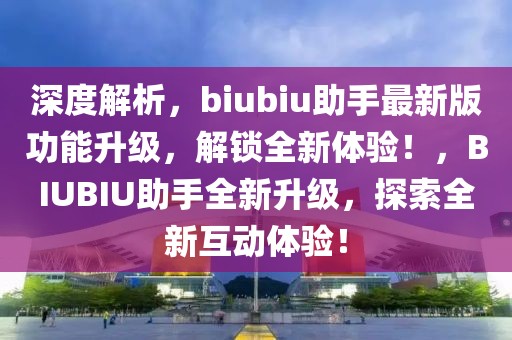 深度解析，biubiu助手最新版功能升級，解鎖全新體驗！，BIUBIU助手全新升級，探索全新互動體驗！