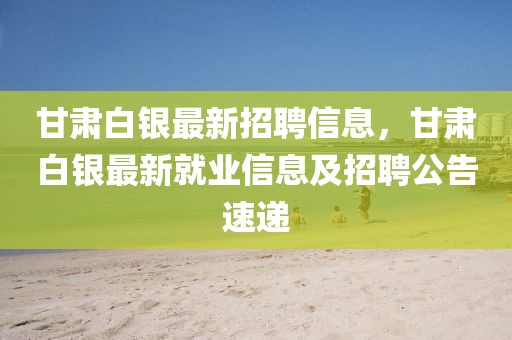甘肅白銀最新招聘信息，甘肅白銀最新就業信息及招聘公告速遞