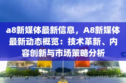 a8新媒體最新信息，A8新媒體最新動態概覽：技術革新、內容創新與市場策略分析