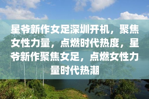 星爺新作女足深圳開機，聚焦女性力量，點燃時代熱度，星爺新作聚焦女足，點燃女性力量時代熱潮