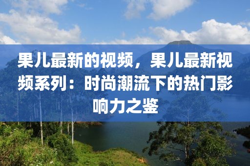 果兒最新的視頻，果兒最新視頻系列：時尚潮流下的熱門影響力之鑒