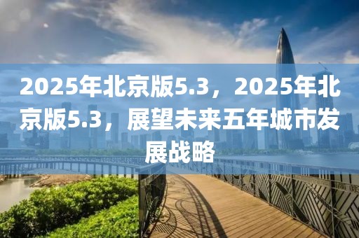 2025年北京版5.3，2025年北京版5.3，展望未來五年城市發展戰略