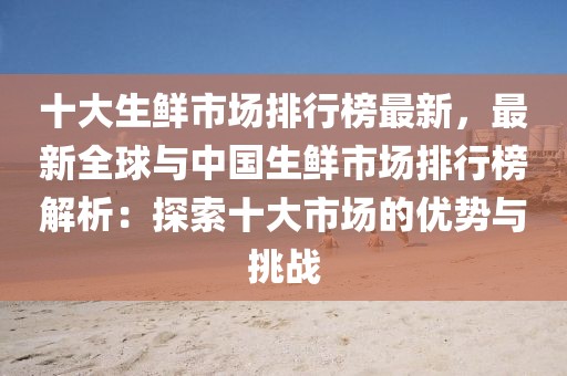 十大生鮮市場排行榜最新，最新全球與中國生鮮市場排行榜解析：探索十大市場的優(yōu)勢與挑戰(zhàn)