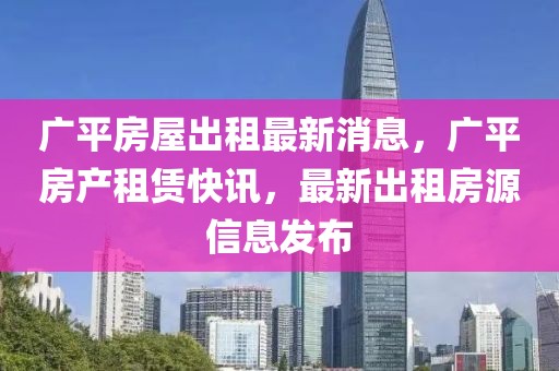 廣平房屋出租最新消息，廣平房產(chǎn)租賃快訊，最新出租房源信息發(fā)布