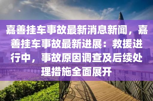嘉善掛車事故最新消息新聞，嘉善掛車事故最新進展：救援進行中，事故原因調查及后續處理措施全面展開