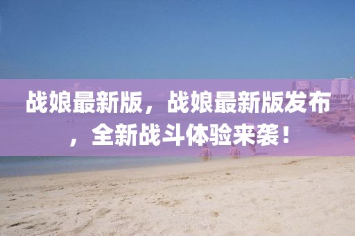 戰娘最新版，戰娘最新版發布，全新戰斗體驗來襲！