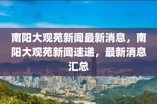 南陽大觀苑新聞最新消息，南陽大觀苑新聞速遞，最新消息匯總