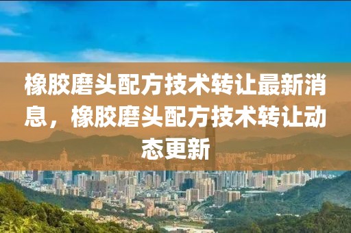 橡膠磨頭配方技術轉讓最新消息，橡膠磨頭配方技術轉讓動態更新