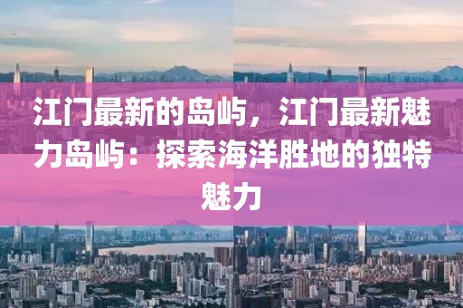 江門最新的島嶼，江門最新魅力島嶼：探索海洋勝地的獨特魅力