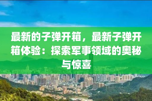 最新的子彈開箱，最新子彈開箱體驗：探索軍事領域的奧秘與驚喜