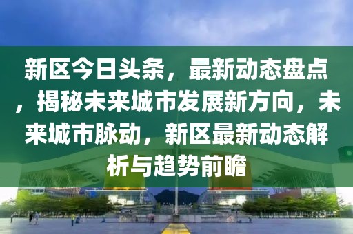 新區今日頭條，最新動態盤點，揭秘未來城市發展新方向，未來城市脈動，新區最新動態解析與趨勢前瞻