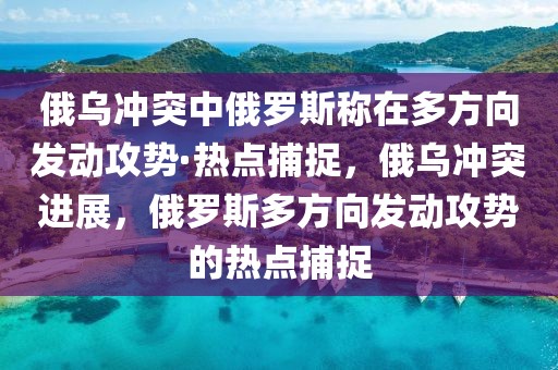俄烏沖突中俄羅斯稱在多方向發動攻勢·熱點捕捉，俄烏沖突進展，俄羅斯多方向發動攻勢的熱點捕捉