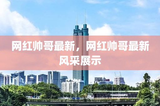 網(wǎng)紅帥哥最新，網(wǎng)紅帥哥最新風采展示