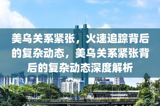 美烏關系緊張，火速追蹤背后的復雜動態，美烏關系緊張背后的復雜動態深度解析