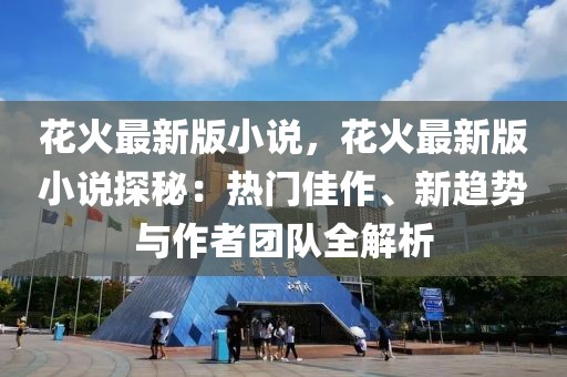 花火最新版小說，花火最新版小說探秘：熱門佳作、新趨勢與作者團隊全解析
