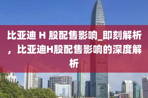 比亞迪 H 股配售影響_即刻解析，比亞迪H股配售影響的深度解析