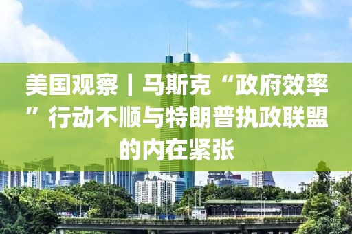 美國觀察｜馬斯克“政府效率”行動不順與特朗普執政聯盟的內在緊張