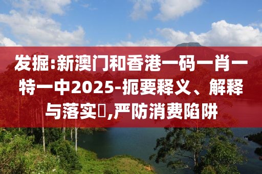 發(fā)掘:新澳門和香港一碼一肖一特一中2025-扼要釋義、解釋與落實(shí)?,嚴(yán)防消費(fèi)陷阱
