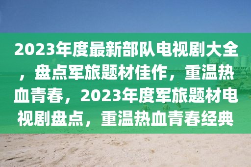 2023年度最新部隊電視劇大全，盤點軍旅題材佳作，重溫熱血青春，2023年度軍旅題材電視劇盤點，重溫熱血青春經典