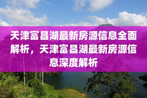 天津富昌湖最新房源信息全面解析，天津富昌湖最新房源信息深度解析