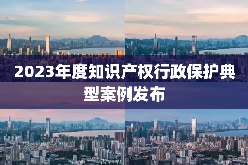 2023年度知識產權行政保護典型案例發布