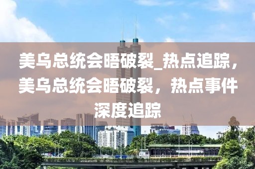 美烏總統會晤破裂_熱點追蹤，美烏總統會晤破裂，熱點事件深度追蹤
