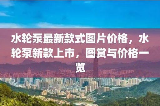 水輪泵最新款式圖片價格，水輪泵新款上市，圖賞與價格一覽