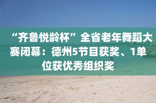 “齊魯悅齡杯”全省老年舞蹈大賽閉幕：德州5節目獲獎、1單位獲優秀組織獎