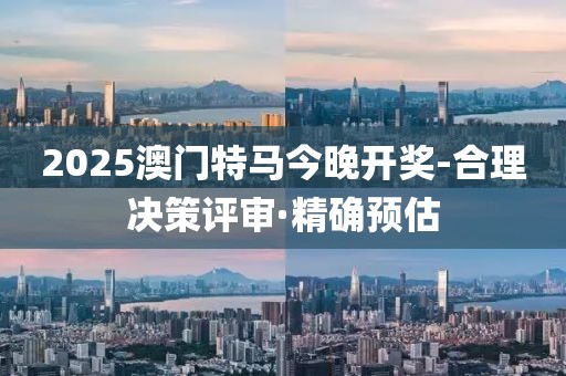 2025澳門特馬今晚開獎-合理決策評審·精確預估