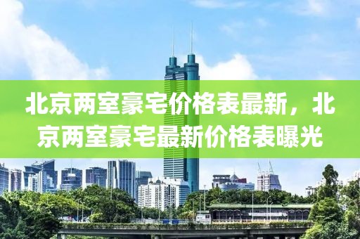 北京兩室豪宅價格表最新，北京兩室豪宅最新價格表曝光
