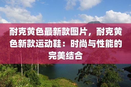 耐克黃色最新款圖片，耐克黃色新款運動鞋：時尚與性能的完美結合