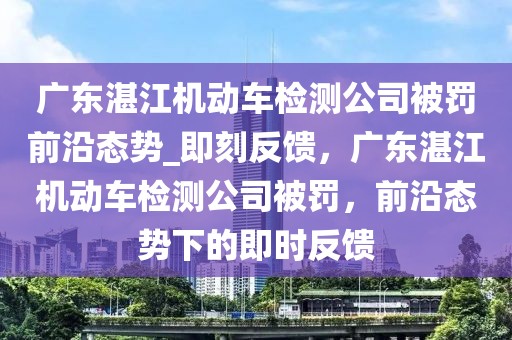廣東湛江機動車檢測公司被罰前沿態(tài)勢_即刻反饋，廣東湛江機動車檢測公司被罰，前沿態(tài)勢下的即時反饋