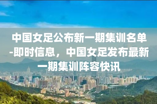 中國女足公布新一期集訓(xùn)名單-即時信息，中國女足發(fā)布最新一期集訓(xùn)陣容快訊