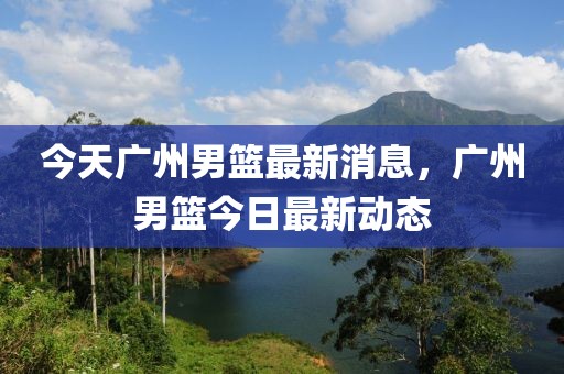 今天廣州男籃最新消息，廣州男籃今日最新動(dòng)態(tài)