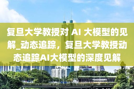 復旦大學教授對 AI 大模型的見解_動態追蹤，復旦大學教授動態追蹤AI大模型的深度見解