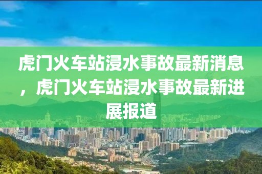 虎門火車站浸水事故最新消息，虎門火車站浸水事故最新進展報道