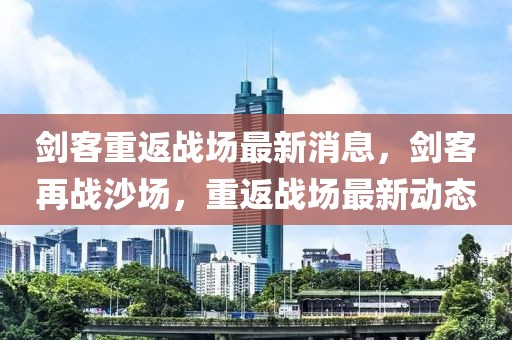 劍客重返戰(zhàn)場最新消息，劍客再戰(zhàn)沙場，重返戰(zhàn)場最新動態(tài)