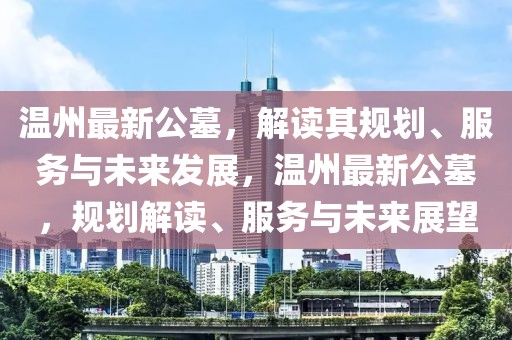 溫州最新公墓，解讀其規(guī)劃、服務(wù)與未來發(fā)展，溫州最新公墓，規(guī)劃解讀、服務(wù)與未來展望