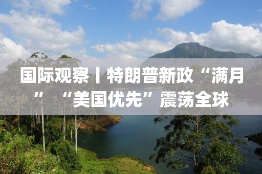 國際觀察丨特朗普新政“滿月” “美國優先”震蕩全球