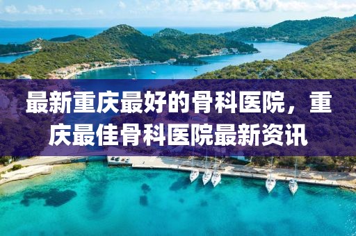 最新重慶最好的骨科醫(yī)院，重慶最佳骨科醫(yī)院最新資訊