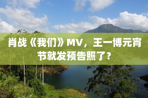 肖戰《我們》MV，王一博元宵節就發預告照了？