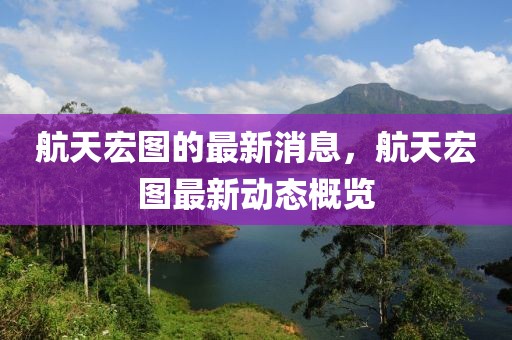 航天宏圖的最新消息，航天宏圖最新動態概覽