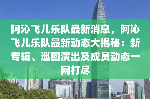 阿沁飛兒樂隊最新消息，阿沁飛兒樂隊最新動態大揭秘：新專輯、巡回演出及成員動態一網打盡