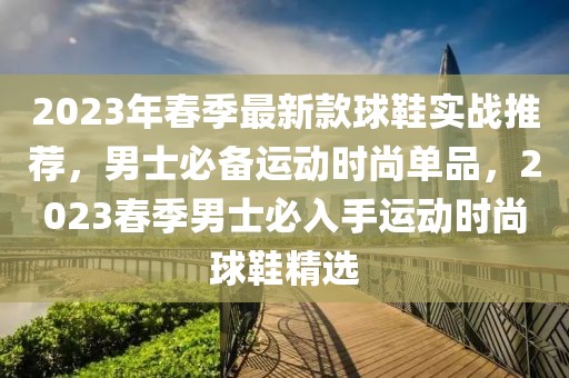 2023年春季最新款球鞋實戰推薦，男士必備運動時尚單品，2023春季男士必入手運動時尚球鞋精選