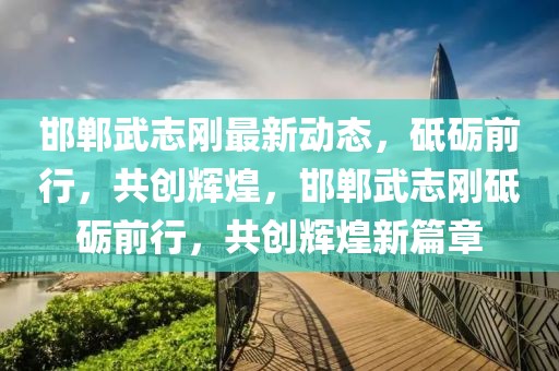 邯鄲武志剛最新動態，砥礪前行，共創輝煌，邯鄲武志剛砥礪前行，共創輝煌新篇章