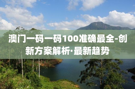 澳門一碼一碼100準確最全-創新方案解析·最新趨勢