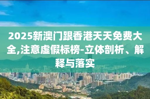 2025新澳門跟香港天天免費大全,注意虛假標榜-立體剖析、解釋與落實