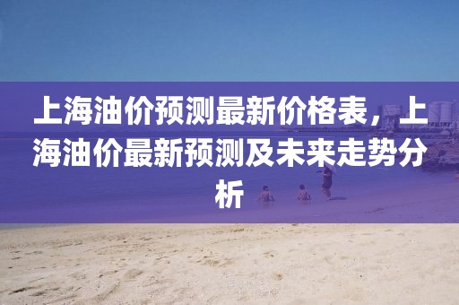 上海油價(jià)預(yù)測最新價(jià)格表，上海油價(jià)最新預(yù)測及未來走勢分析
