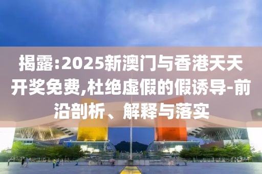 揭露:2025新澳門與香港天天開獎免費,杜絕虛假的假誘導-前沿剖析、解釋與落實