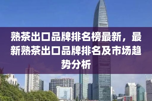 熟茶出口品牌排名榜最新，最新熟茶出口品牌排名及市場趨勢分析